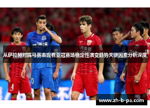 从萨拉赫对阵马赛表现看亚冠赛场稳定性演变趋势关键因素分析深度