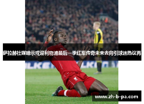 萨拉赫社媒暗示或迎利物浦最后一季红军传奇未来去向引球迷热议再 萨拉赫社媒暗示或迎利物浦最后一季红军传奇未来去向引球迷热议再
