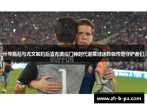 什琴斯尼与尤文解约后宣布退役门神时代谢幕球迷致敬传奇守护者们 什琴斯尼与尤文解约后宣布退役门神时代谢幕球迷致敬传奇守护者们