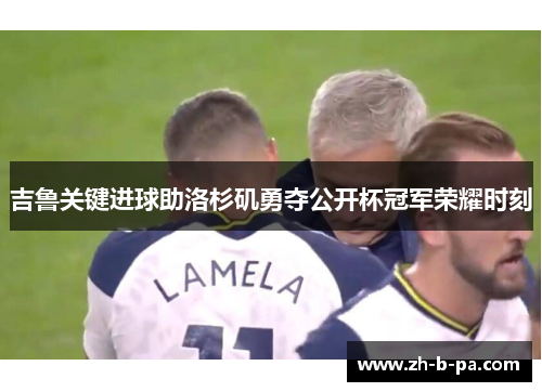 吉鲁关键进球助洛杉矶勇夺公开杯冠军荣耀时刻