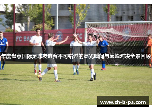 年度盘点国际足球友谊赛不可错过的高光瞬间与巅峰对决全景回顾