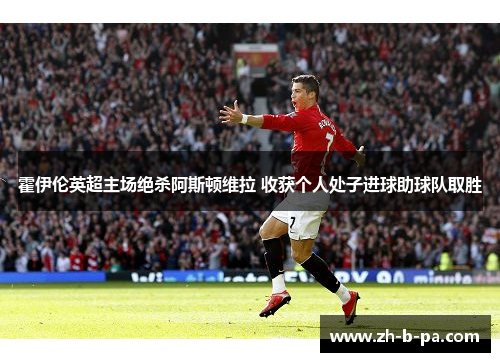 霍伊伦英超主场绝杀阿斯顿维拉 收获个人处子进球助球队取胜 霍伊伦英超主场绝杀阿斯顿维拉 收获个人处子进球助球队取胜