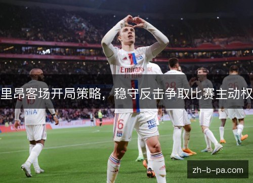 里昂客场开局策略,稳守反击争取比赛主动权 里昂客场开局策略,稳守反击争取比赛主动权